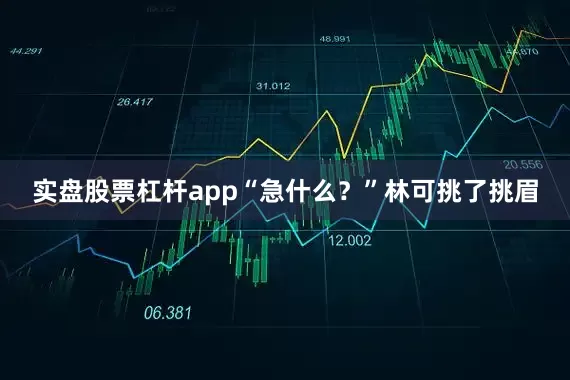 实盘股票杠杆app“急什么？”林可挑了挑眉