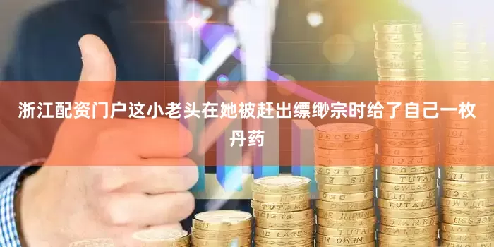 浙江配资门户这小老头在她被赶出缥缈宗时给了自己一枚丹药