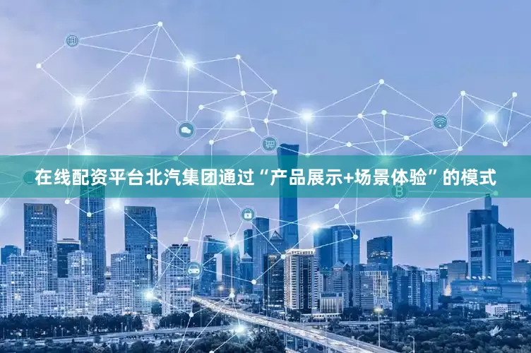 在线配资平台北汽集团通过“产品展示+场景体验”的模式
