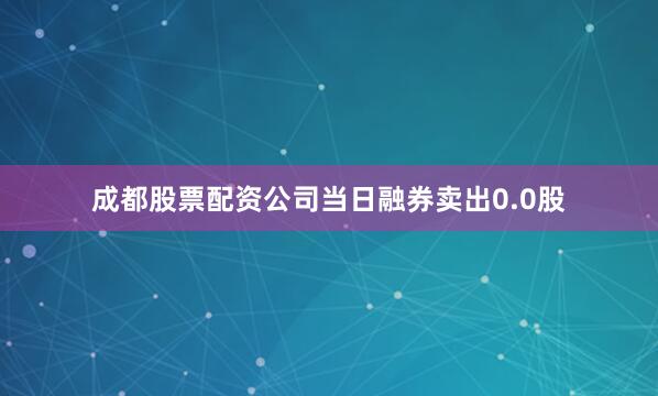 成都股票配资公司当日融券卖出0.0股
